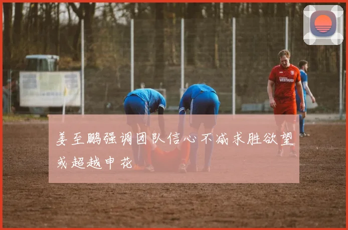姜至鹏强调团队信心不减求胜欲望或超越申花