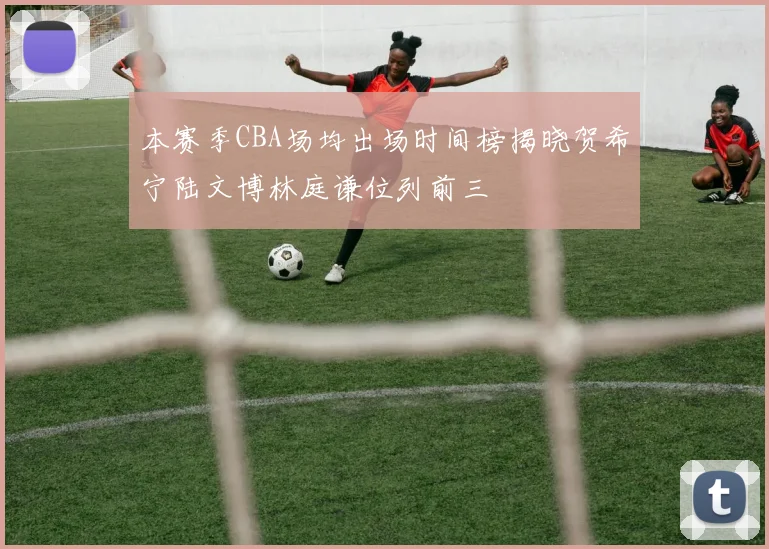 本赛季CBA场均出场时间榜揭晓贺希宁陆文博林庭谦位列前三