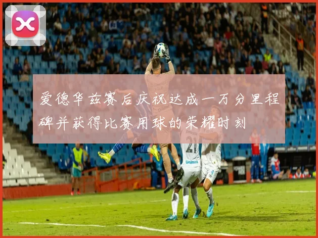 爱德华兹赛后庆祝达成一万分里程碑并获得比赛用球的荣耀时刻