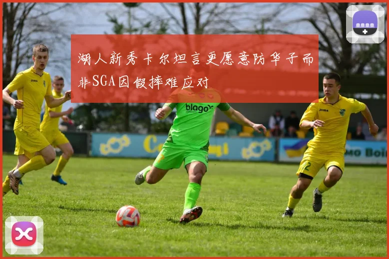 湖人新秀卡尔坦言更愿意防华子而非SGA因假摔难应对