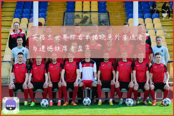 英格兰世界杯名单揭晓意外落选者与遗憾缺席者盘点