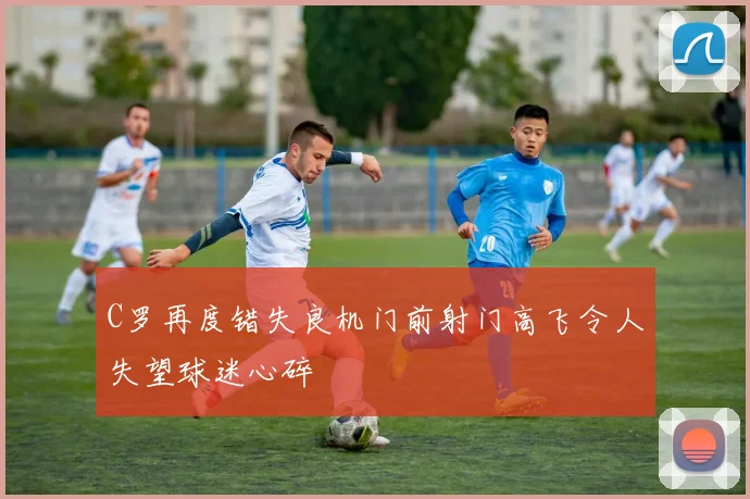 C罗再度错失良机门前射门高飞令人失望球迷心碎