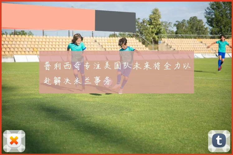普利西奇专注美国队未来将全力以赴解决米兰事务
