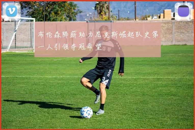 布伦森降薪助力尼克斯崛起队史第一人引领夺冠希望