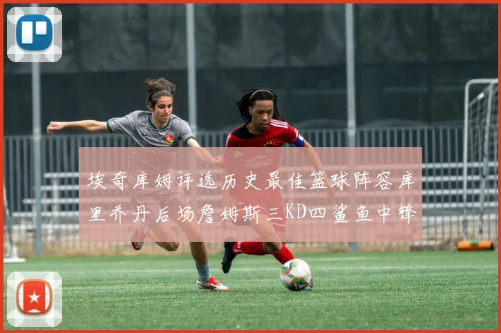 埃奇库姆评选历史最佳篮球阵容库里乔丹后场詹姆斯三KD四鲨鱼中锋