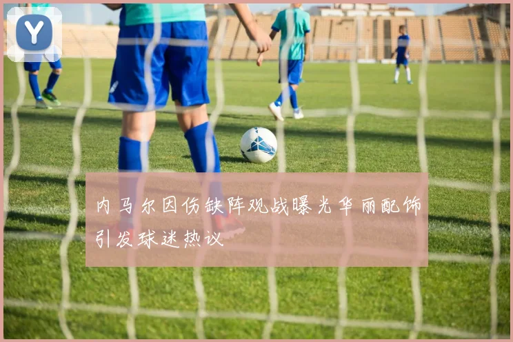 内马尔因伤缺阵观战曝光华丽配饰引发球迷热议
