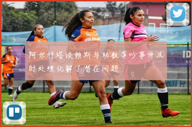 阿尔特塔谈赖斯与助教争吵事件及时处理化解了潜在问题