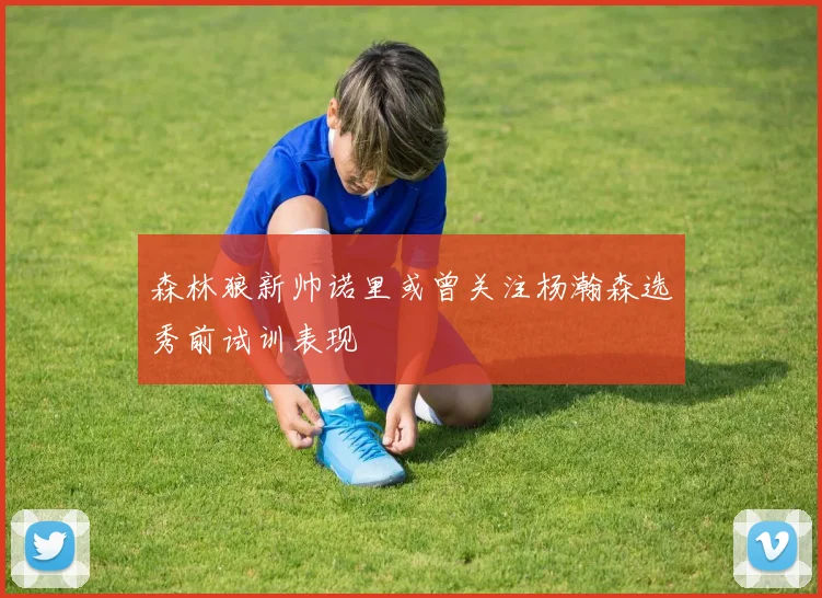 森林狼新帅诺里或曾关注杨瀚森选秀前试训表现