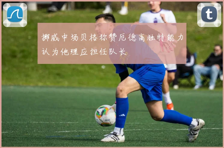 挪威中场贝格称赞厄德高独特能力认为他理应担任队长