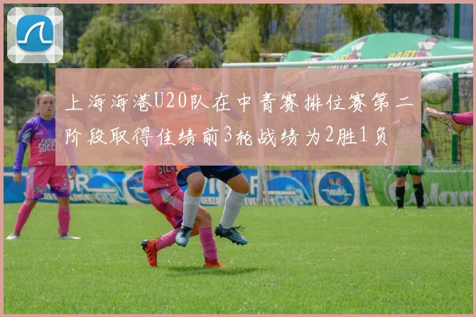 上海海港U20队在中青赛排位赛第二阶段取得佳绩前3轮战绩为2胜1负