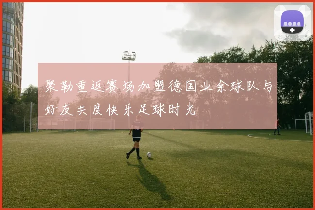 聚勒重返赛场加盟德国业余球队与好友共度快乐足球时光