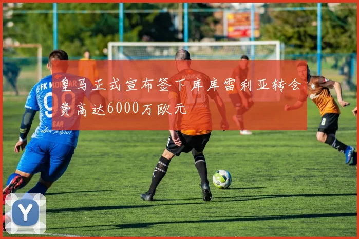 皇马正式宣布签下库库雷利亚转会费高达6000万欧元