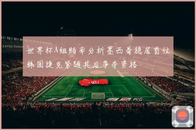 世界杯A组赔率分析墨西哥稳居首位韩国捷克紧随其后争夺资格