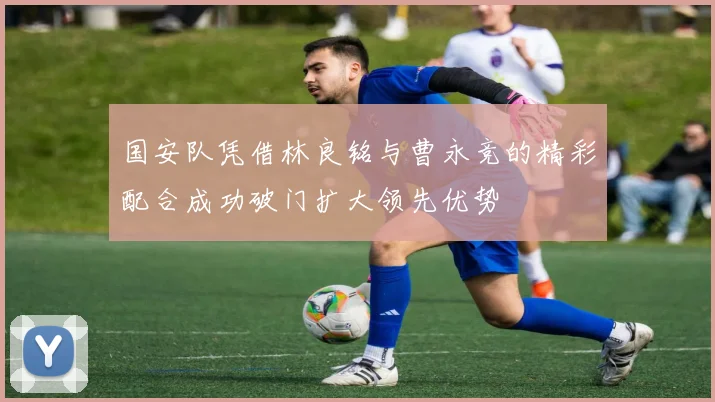 国安队凭借林良铭与曹永竞的精彩配合成功破门扩大领先优势