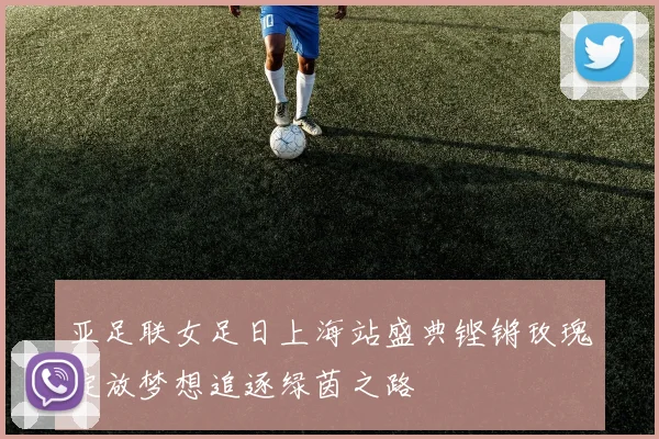 亚足联女足日上海站盛典铿锵玫瑰绽放梦想追逐绿茵之路