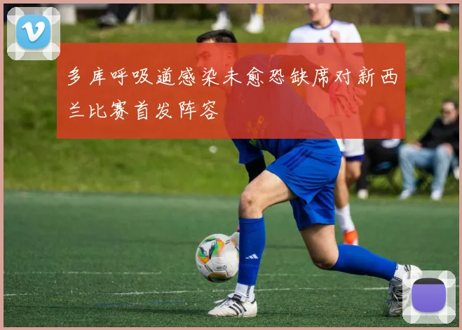 多库呼吸道感染未愈恐缺席对新西兰比赛首发阵容