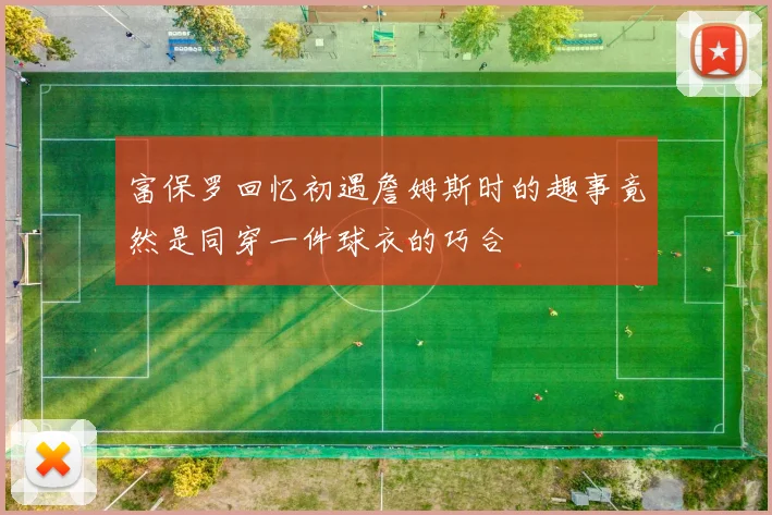 富保罗回忆初遇詹姆斯时的趣事竟然是同穿一件球衣的巧合