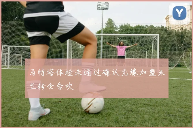 马特塔体检未通过确认无缘加盟米兰转会告吹