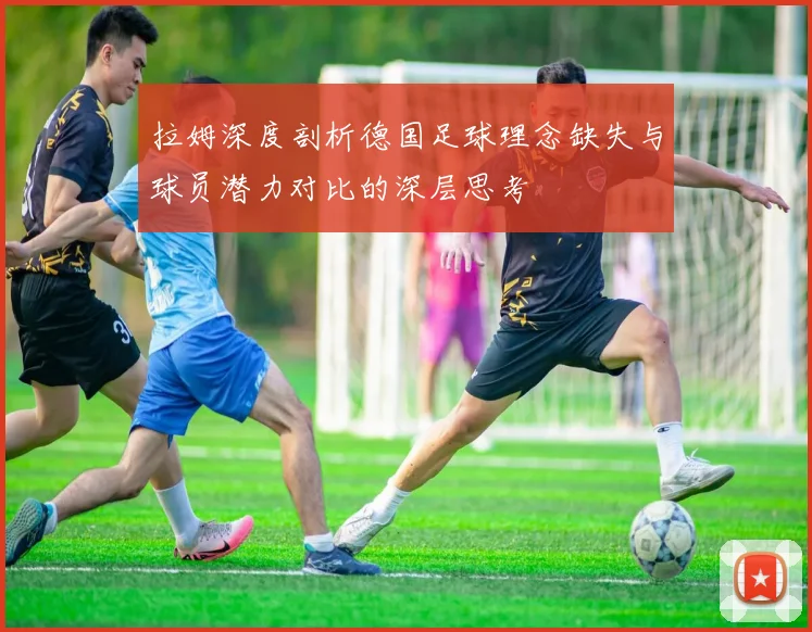 拉姆深度剖析德国足球理念缺失与球员潜力对比的深层思考