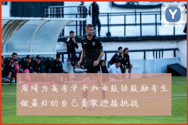周琦为高考学子加油鼓劲鼓励考生做最好的自己勇敢迎接挑战