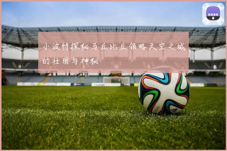 小波特探秘马丘比丘领略天空之城的壮丽与神秘