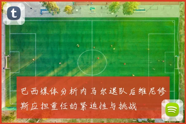 巴西媒体分析内马尔退队后维尼修斯应担重任的紧迫性与挑战
