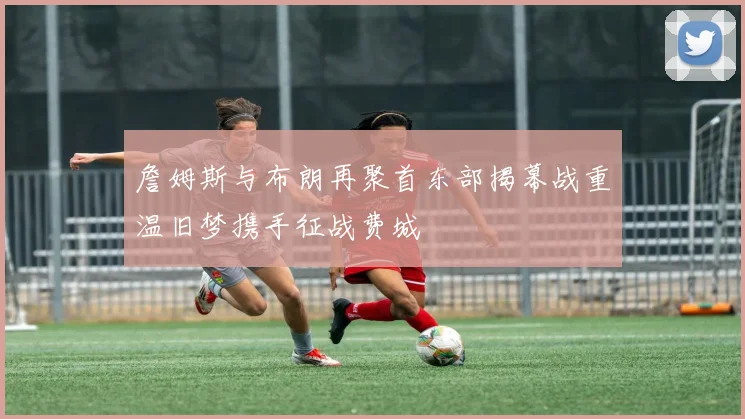 詹姆斯与布朗再聚首东部揭幕战重温旧梦携手征战费城