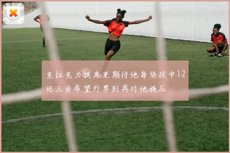 克拉克力挺库里期待他每场投中12记三分希望外界别再对他施压